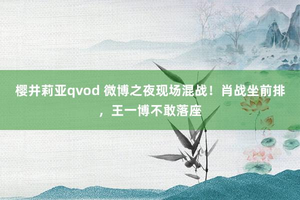 樱井莉亚qvod 微博之夜现场混战！肖战坐前排，王一博不敢落座