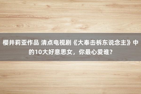 樱井莉亚作品 清点电视剧《大奉击柝东说念主》中的10大好意思女，你最心爱谁？