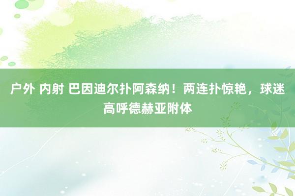 户外 内射 巴因迪尔扑阿森纳！两连扑惊艳，球迷高呼德赫亚附体