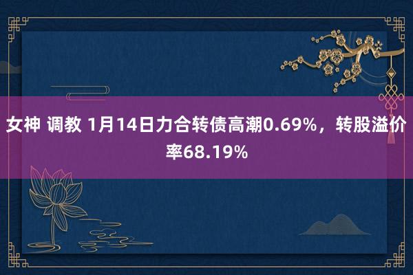 女神 调教 1月14日力合转债高潮0.69%，转股溢价率68.19%