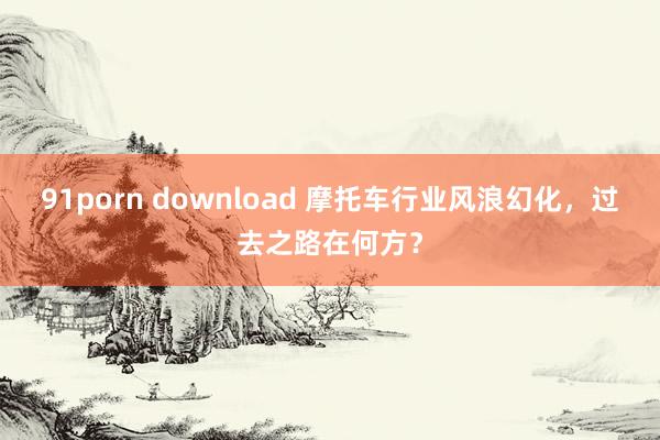 91porn download 摩托车行业风浪幻化，过去之路在何方？