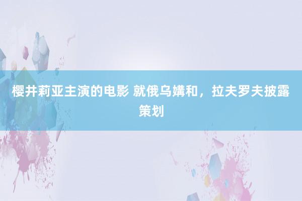 樱井莉亚主演的电影 就俄乌媾和，拉夫罗夫披露策划