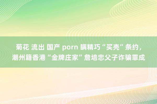 菊花 流出 国产 porn 瞒精巧“买壳”条约，潮州籍香港“金牌庄家”詹培忠父子诈骗罪成