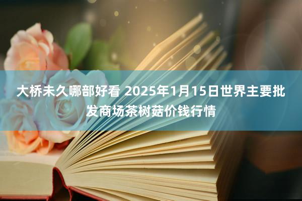 大桥未久哪部好看 2025年1月15日世界主要批发商场茶树菇价钱行情