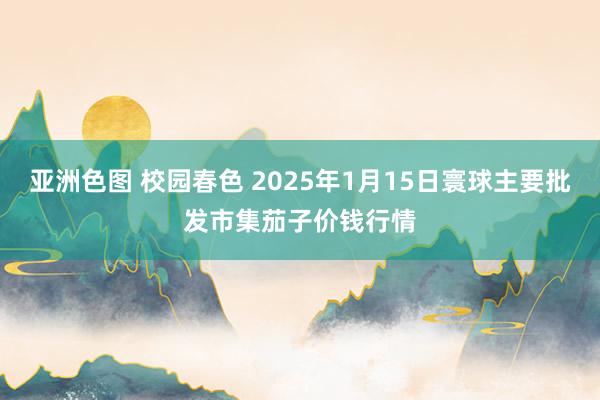 亚洲色图 校园春色 2025年1月15日寰球主要批发市集茄子价钱行情