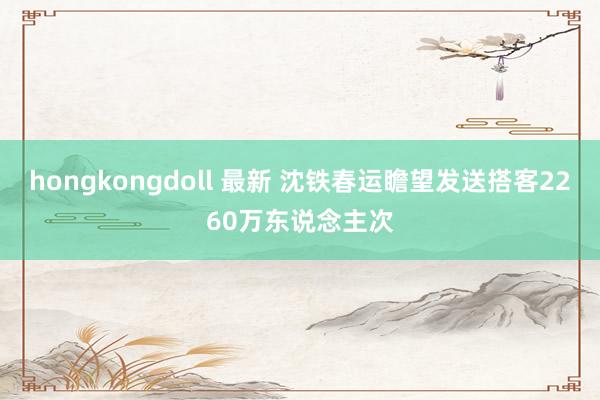 hongkongdoll 最新 沈铁春运瞻望发送搭客2260万东说念主次