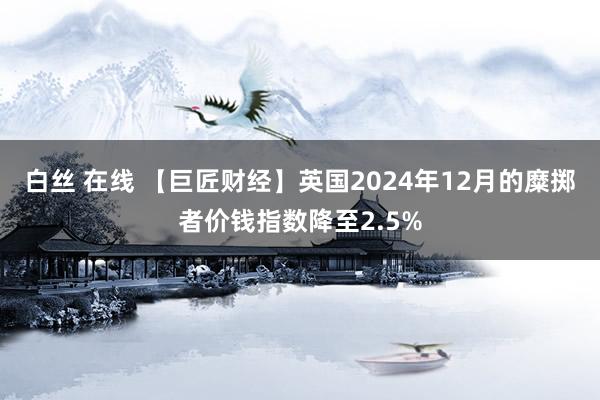 白丝 在线 【巨匠财经】英国2024年12月的糜掷者价钱指数降至2.5%