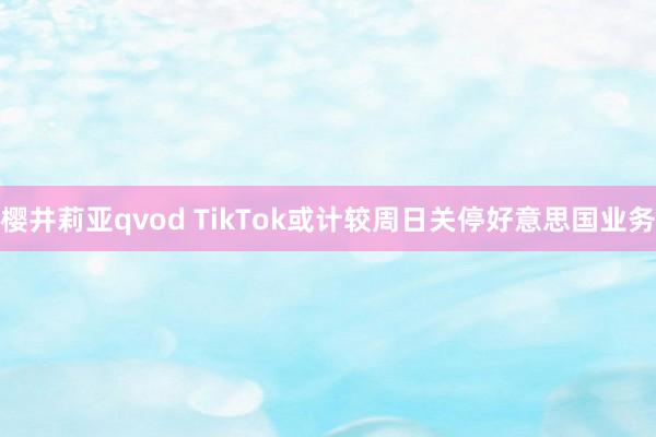 樱井莉亚qvod TikTok或计较周日关停好意思国业务