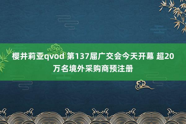 樱井莉亚qvod 第137届广交会今天开幕 超20万名境外采购商预注册